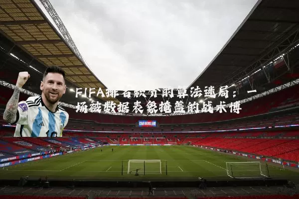 FIFA排名积分的算法迷局：一场被数据表象掩盖的战术博弈