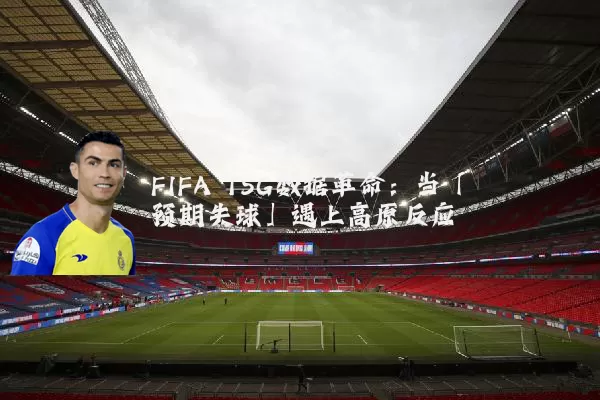FIFA TSG数据革命:当「预期失球」遇上高原反应