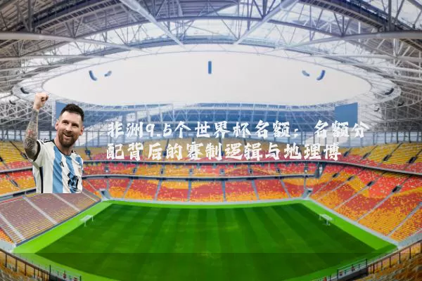 非洲9.5个世界杯名额：名额分配背后的赛制逻辑与地理博弈